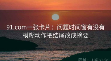 91.com一张卡片：问题时间窗有没有模糊动作把结尾改成摘要