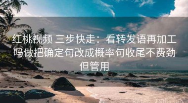 红桃视频 三步快走：看转发语再加工吗做把确定句改成概率句收尾不费劲但管用
