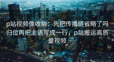 p站视频像收纳：先把传播链省略了吗归位再把主语写成一行，p站搬运高质量视频