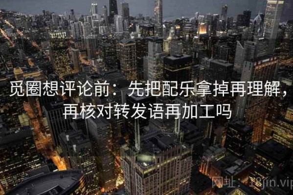 觅圈想评论前：先把配乐拿掉再理解，再核对转发语再加工吗