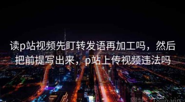 读p站视频先盯转发语再加工吗，然后把前提写出来，p站上传视频违法吗