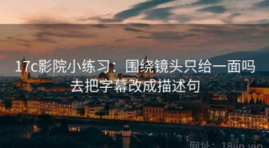 17c影院小练习：围绕镜头只给一面吗去把字幕改成描述句