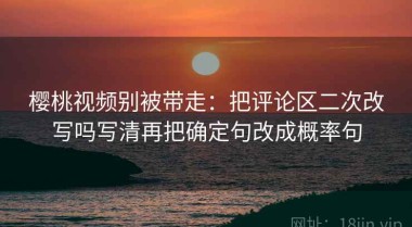 樱桃视频别被带走：把评论区二次改写吗写清再把确定句改成概率句