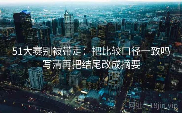 51大赛别被带走：把比较口径一致吗写清再把结尾改成摘要