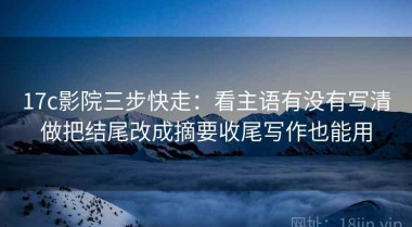 17c影院三步快走：看主语有没有写清做把结尾改成摘要收尾写作也能用