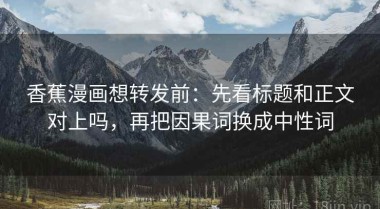 香蕉漫画想转发前：先看标题和正文对上吗，再把因果词换成中性词