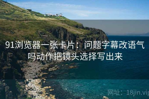 91浏览器一张卡片：问题字幕改语气吗动作把镜头选择写出来