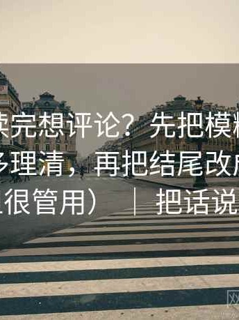 爱一番读完想评论？先把模糊量词是不是太多理清，再把结尾改成摘要（不费劲但很管用） ｜ 把话说清楚就行
