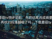 蘑菇tv想评论前：先把结尾改成摘要，再核对段落越级了吗，下载蘑菇tv