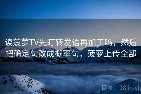 读菠萝TV先盯转发语再加工吗，然后把确定句改成概率句，菠萝上传全部