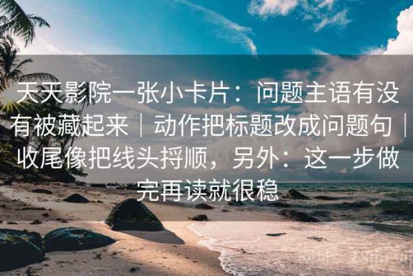 天天影院一张小卡片：问题主语有没有被藏起来｜动作把标题改成问题句｜收尾像把线头捋顺，另外：这一步做完再读就很稳