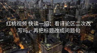 红桃视频 快读一招：看评论区二次改写吗，再把标题改成问题句