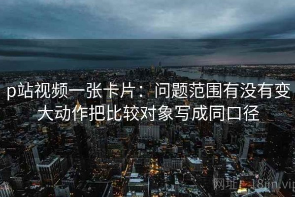p站视频一张卡片：问题范围有没有变大动作把比较对象写成同口径