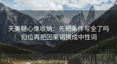 天美糖心像收纳：先把条件写全了吗归位再把因果词换成中性词