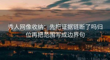 秀人网像收纳：先把证据链断了吗归位再把范围写成边界句