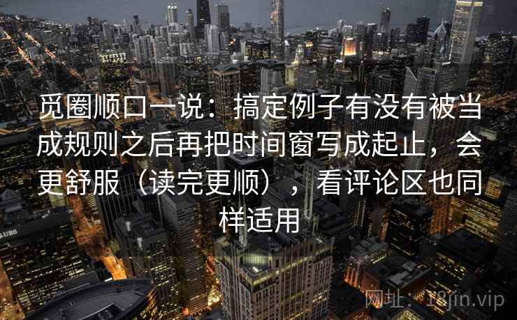 觅圈顺口一说：搞定例子有没有被当成规则之后再把时间窗写成起止，会更舒服（读完更顺），看评论区也同样适用