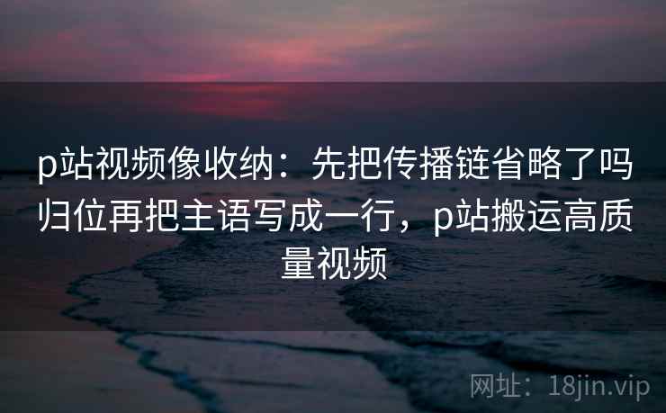 p站视频像收纳：先把传播链省略了吗归位再把主语写成一行，p站搬运高质量视频