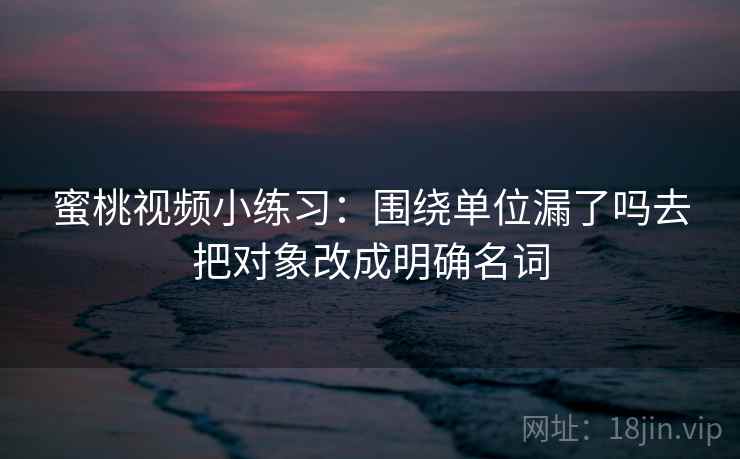 蜜桃视频小练习：围绕单位漏了吗去把对象改成明确名词