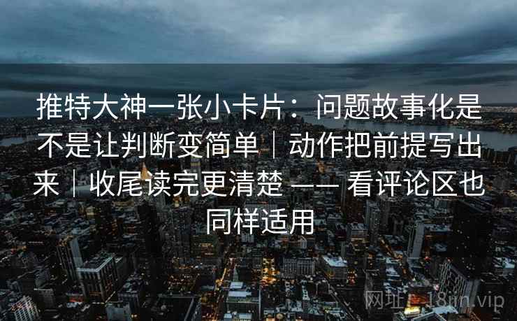 推特大神一张小卡片：问题故事化是不是让判断变简单｜动作把前提写出来｜收尾读完更清楚 —— 看评论区也同样适用