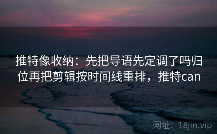推特像收纳：先把导语先定调了吗归位再把剪辑按时间线重排，推特can