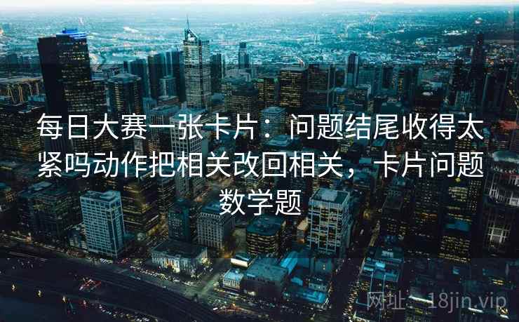 每日大赛一张卡片：问题结尾收得太紧吗动作把相关改回相关，卡片问题数学题