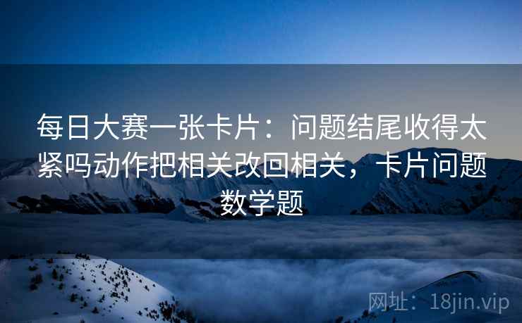 每日大赛一张卡片：问题结尾收得太紧吗动作把相关改回相关，卡片问题数学题
