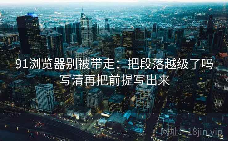 91浏览器别被带走：把段落越级了吗写清再把前提写出来