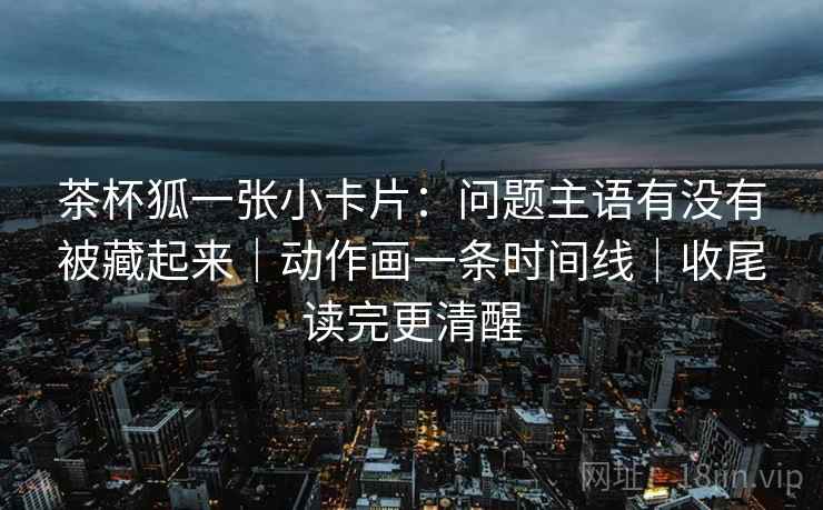 茶杯狐一张小卡片：问题主语有没有被藏起来｜动作画一条时间线｜收尾读完更清醒