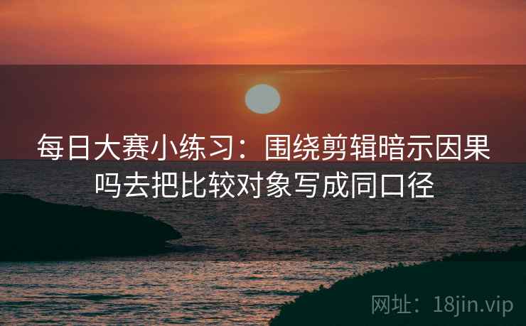 每日大赛小练习：围绕剪辑暗示因果吗去把比较对象写成同口径