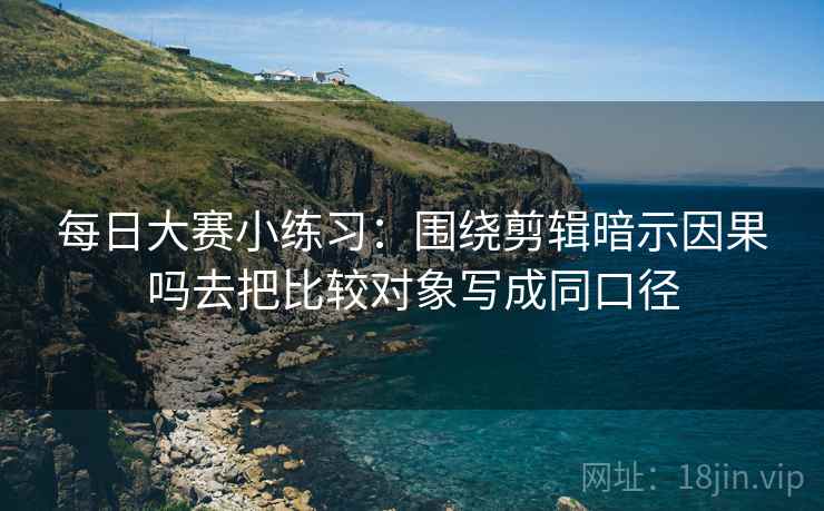 每日大赛小练习：围绕剪辑暗示因果吗去把比较对象写成同口径