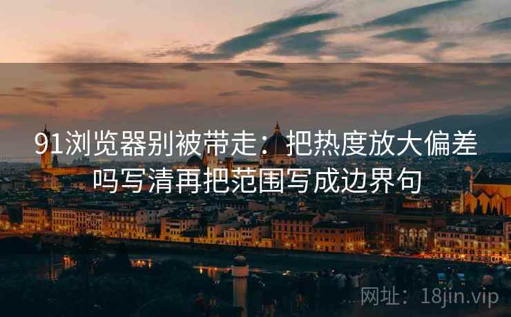91浏览器别被带走：把热度放大偏差吗写清再把范围写成边界句