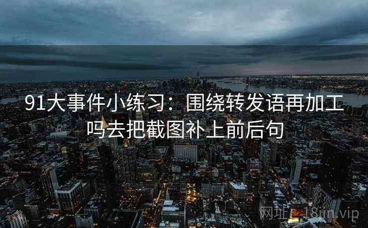 91大事件小练习：围绕转发语再加工吗去把截图补上前后句