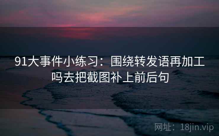 91大事件小练习：围绕转发语再加工吗去把截图补上前后句