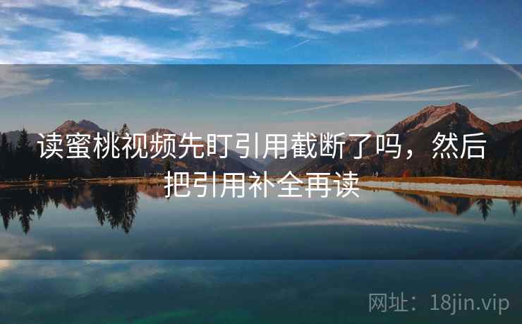 读蜜桃视频先盯引用截断了吗，然后把引用补全再读