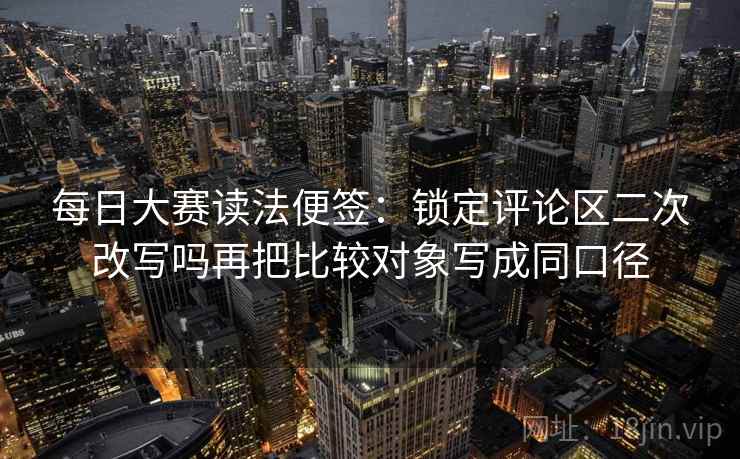 每日大赛读法便签：锁定评论区二次改写吗再把比较对象写成同口径