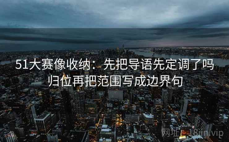 51大赛像收纳：先把导语先定调了吗归位再把范围写成边界句