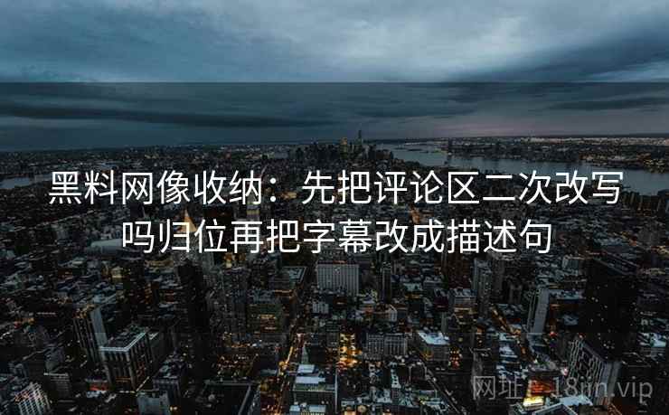 黑料网像收纳：先把评论区二次改写吗归位再把字幕改成描述句
