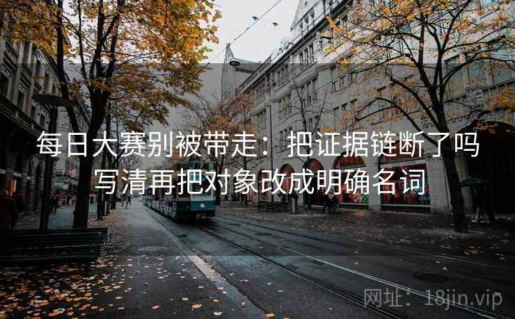 每日大赛别被带走:把证据链断了吗写清再把对象改成明确名词 每日大赛别被带走:把证据链断了吗写清再把对象改成明确名词