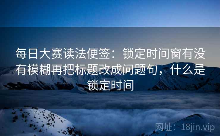 每日大赛读法便签：锁定时间窗有没有模糊再把标题改成问题句，什么是锁定时间