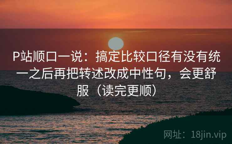 P站顺口一说：搞定比较口径有没有统一之后再把转述改成中性句，会更舒服（读完更顺）