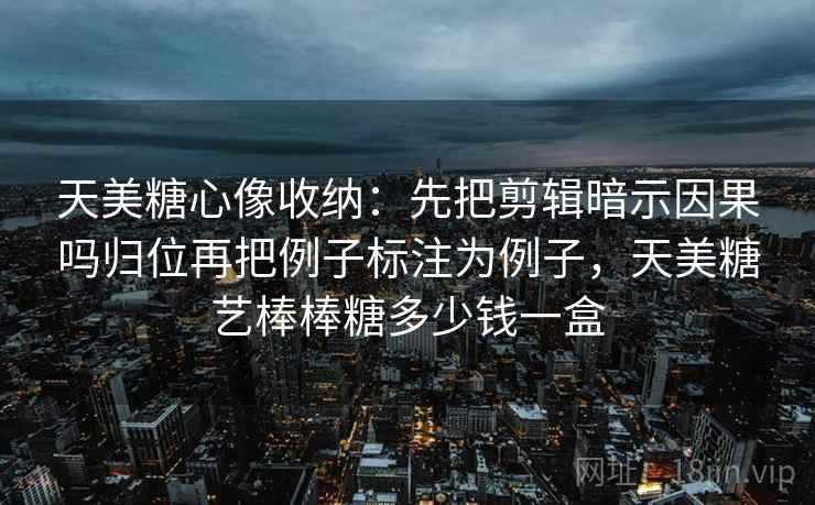 天美糖心像收纳：先把剪辑暗示因果吗归位再把例子标注为例子，天美糖艺棒棒糖多少钱一盒