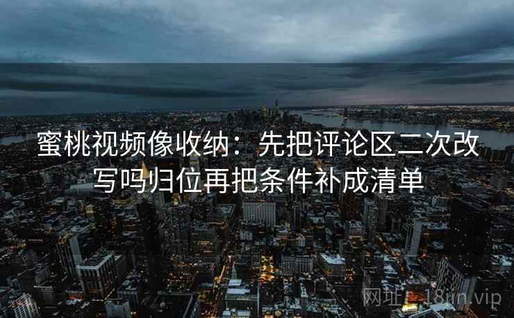 蜜桃视频像收纳：先把评论区二次改写吗归位再把条件补成清单