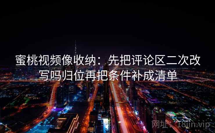 蜜桃视频像收纳：先把评论区二次改写吗归位再把条件补成清单
