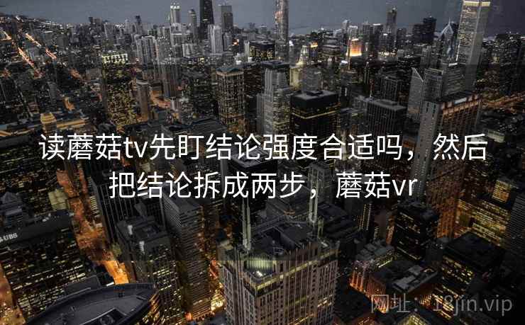 读蘑菇tv先盯结论强度合适吗,然后把结论拆成两步,蘑菇vr 读蘑菇tv先盯结论强度合适吗,然后把结论拆成两步,蘑菇vr