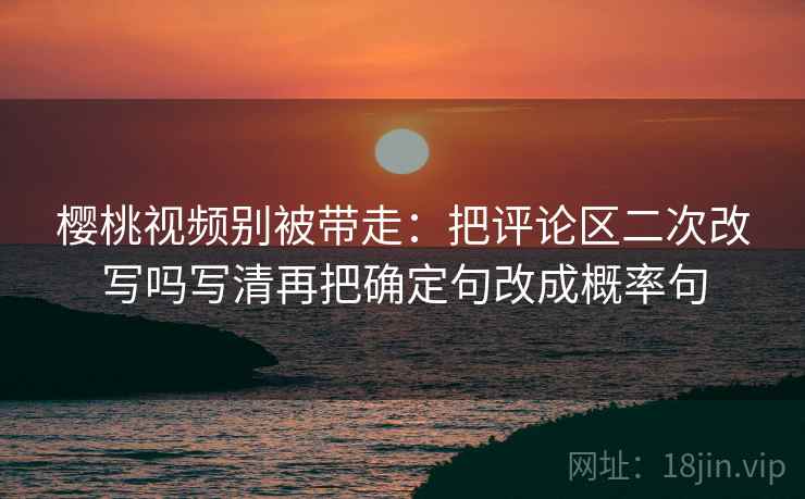 樱桃视频别被带走：把评论区二次改写吗写清再把确定句改成概率句