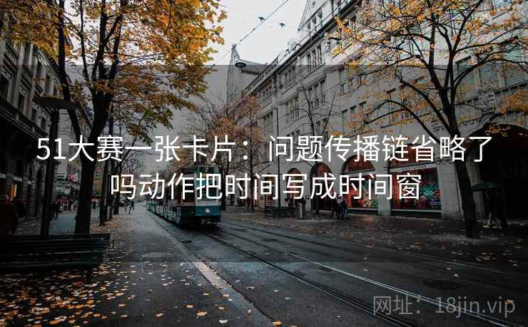 51大赛一张卡片:问题传播链省略了吗动作把时间写成时间窗 51大赛一张卡片:问题传播链省略了吗动作把时间写成时间窗