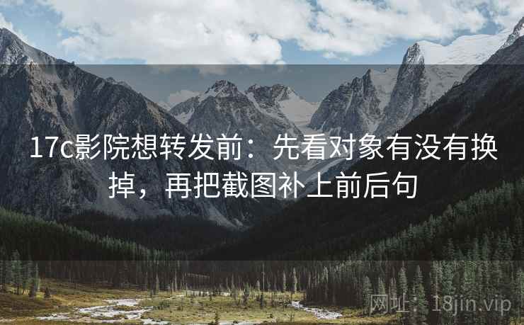 17c影院想转发前：先看对象有没有换掉，再把截图补上前后句