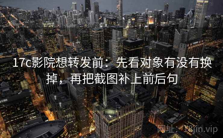 17c影院想转发前：先看对象有没有换掉，再把截图补上前后句