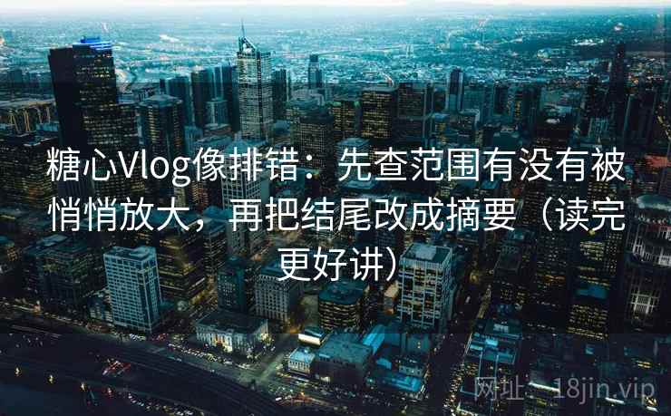糖心Vlog像排错：先查范围有没有被悄悄放大，再把结尾改成摘要（读完更好讲）