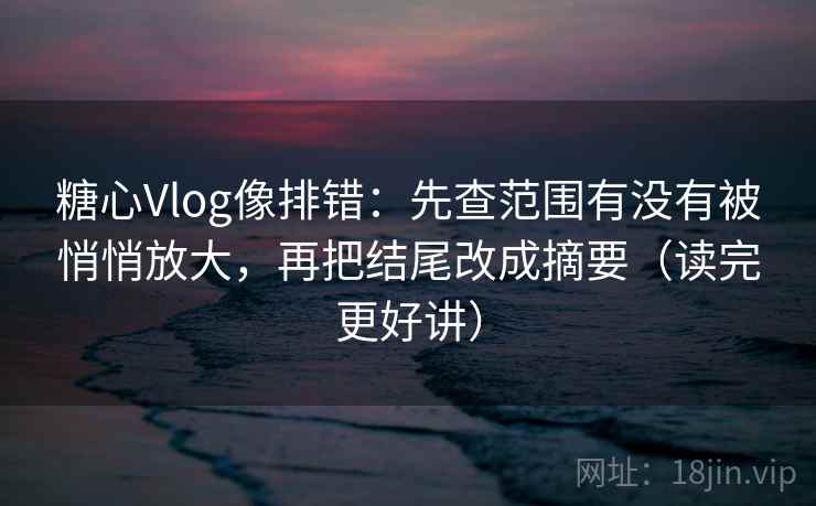 糖心Vlog像排错：先查范围有没有被悄悄放大，再把结尾改成摘要（读完更好讲）